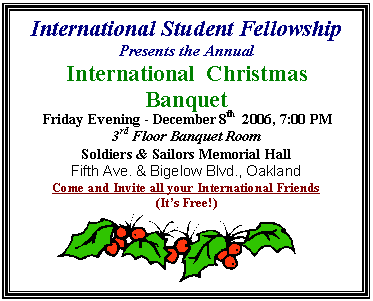 Text Box: International Student Fellowship  Presents the Annual   International  Christmas Banquet    Friday Evening - December 8th  2006, 7:00 PM  3rd Floor Banquet Room   Soldiers & Sailors Memorial Hall  Fifth Ave. & Bigelow Blvd., Oakland           Come and Invite all your International Friends   (It's Free!)    